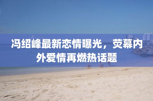 冯绍峰最新恋情曝光，荧幕内外爱情再燃热话题