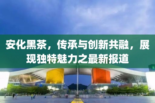 安化黑茶，传承与创新共融，展现独特魅力之最新报道