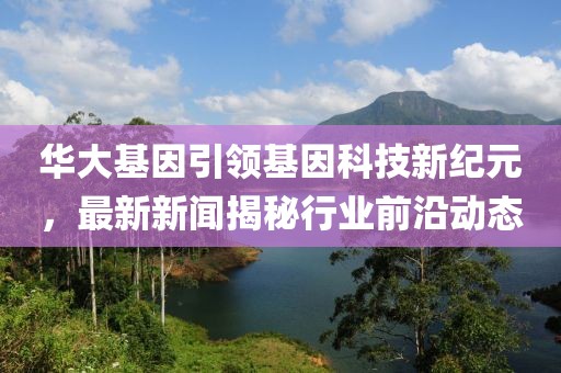华大基因引领基因科技新纪元，最新新闻揭秘行业前沿动态