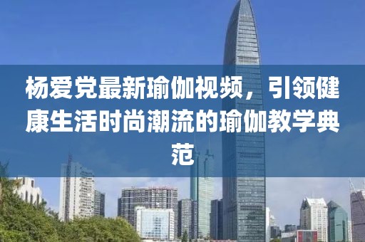 杨爱党最新瑜伽视频，引领健康生活时尚潮流的瑜伽教学典范