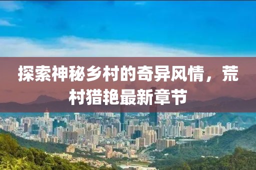 探索神秘乡村的奇异风情，荒村猎艳最新章节