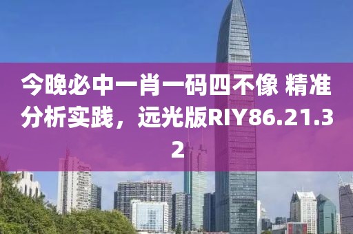 今晚必中一肖一码四不像 精准分析实践，远光版RIY86.21.32