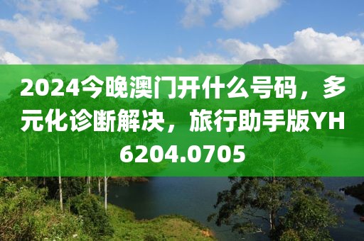 2024今晚澳门开什么号码，多元化诊断解决，旅行助手版YH6204.0705