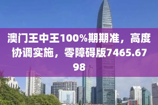 澳门王中王100%期期准，高度协调实施，零障碍版7465.6798
