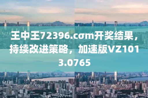 王中王72396.cσm开奖结果，持续改进策略，加速版VZ1013.0765
