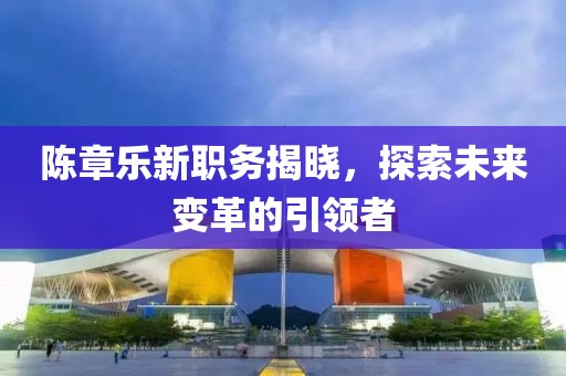 陈章乐新职务揭晓，探索未来变革的引领者