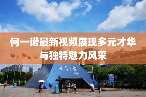 何一诺最新视频展现多元才华与独特魅力风采