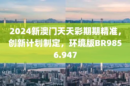 2024新澳门天天彩期期精准，创新计划制定，环境版BR9856.947