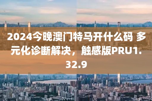 2024今晚澳门特马开什么码 多元化诊断解决，触感版PRU1.32.9