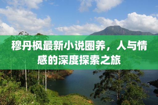 穆丹枫最新小说圈养，人与情感的深度探索之旅