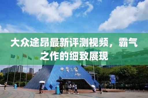 大众途昂最新评测视频，霸气之作的细致展现
