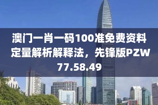 澳门一肖一码100准免费资料 定量解析解释法，先锋版PZW77.58.49