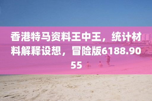 香港特马资料王中王，统计材料解释设想，冒险版6188.9055