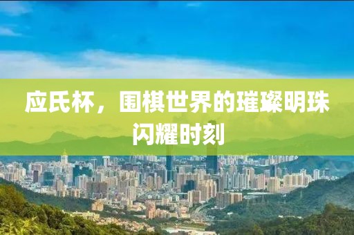 应氏杯，围棋世界的璀璨明珠闪耀时刻