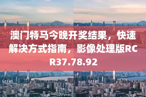 澳门特马今晚开奖结果，快速解决方式指南，影像处理版RCR37.78.92
