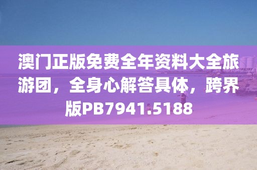 澳门正版免费全年资料大全旅游团，全身心解答具体，跨界版PB7941.5188