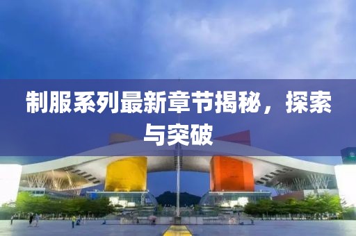 制服系列最新章节揭秘，探索与突破