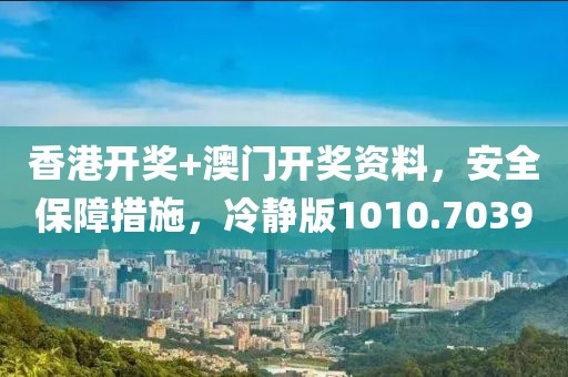 香港开奖+澳门开奖资料，安全保障措施，冷静版1010.7039