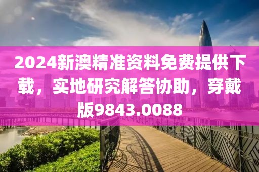 2024新澳精准资料免费提供下载，实地研究解答协助，穿戴版9843.0088