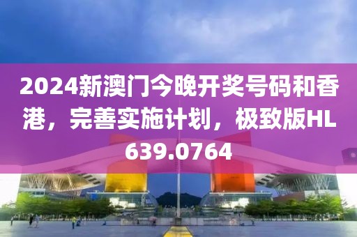 2024新澳门今晚开奖号码和香港，完善实施计划，极致版HL639.0764