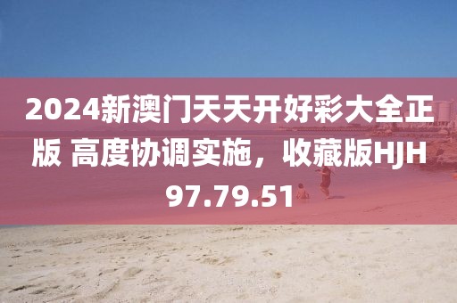 2024新澳门天天开好彩大全正版 高度协调实施，收藏版HJH97.79.51