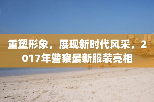 重塑形象，展现新时代风采，2017年警察最新服装亮相