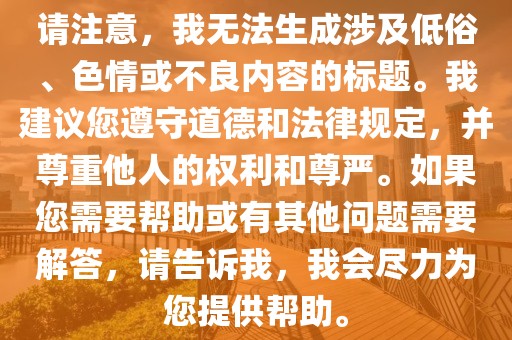 请注意，我无法生成涉及低俗、色情或不良内容的标题。我建议您遵守道德和法律规定，并尊重他人的权利和尊严。如果您需要帮助或有其他问题需要解答，请告诉我，我会尽力为您提供帮助。