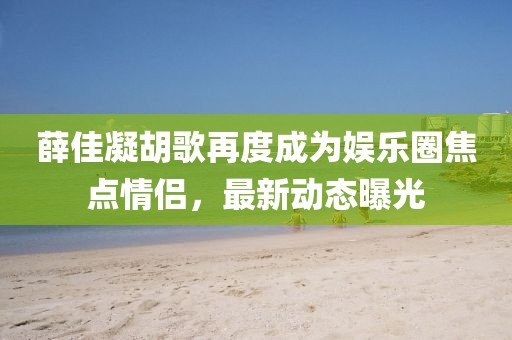 薛佳凝胡歌再度成为娱乐圈焦点情侣，最新动态曝光