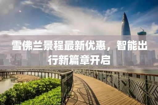 雪佛兰景程最新优惠，智能出行新篇章开启