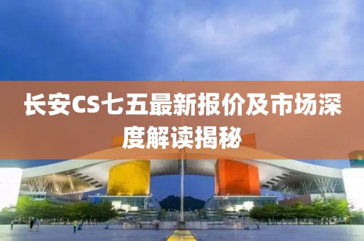 长安CS七五最新报价及市场深度解读揭秘