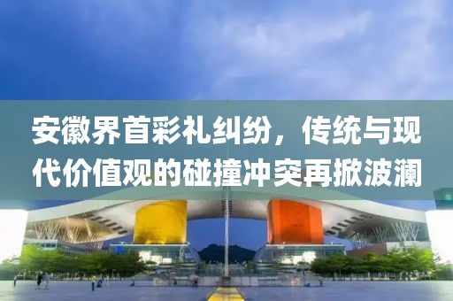安徽界首彩礼纠纷，传统与现代价值观的碰撞冲突再掀波澜