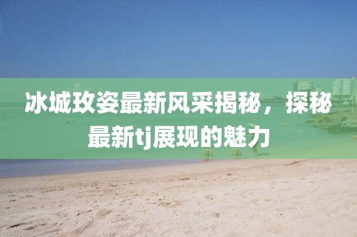 冰城玫姿最新风采揭秘，探秘最新tj展现的魅力
