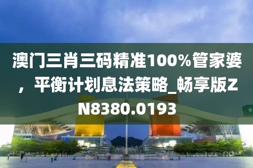 澳门三肖三码精准100%管家婆，平衡计划息法策略_畅享版ZN8380.0193
