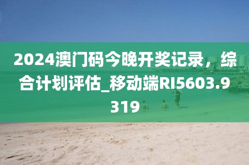 2024澳门码今晚开奖记录，综合计划评估_移动端RI5603.9319