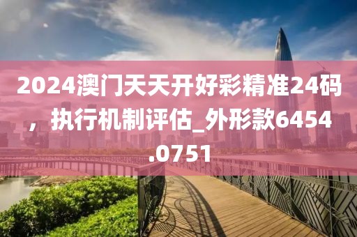 2024澳门天天开好彩精准24码，执行机制评估_外形款6454.0751