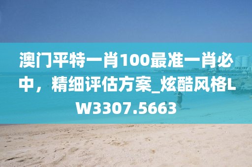 澳门平特一肖100最准一肖必中，精细评估方案_炫酷风格LW3307.5663