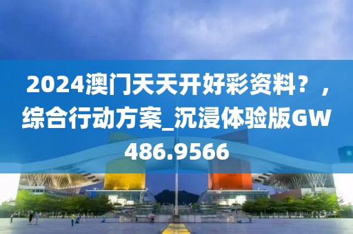 2024澳门天天开好彩资料？，综合行动方案_沉浸体验版GW486.9566