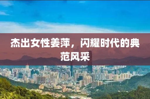 杰出女性姜萍，闪耀时代的典范风采