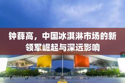 钟薛高，中国冰淇淋市场的新领军崛起与深远影响