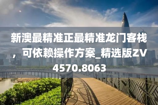 新澳最精准正最精准龙门客栈，可依赖操作方案_精选版ZV4570.8063