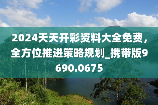 2024天天开彩资料大全免费，全方位推进策略规划_携带版9690.0675