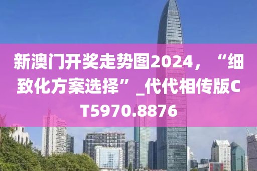 新澳门开奖走势图2024，“细致化方案选择”_代代相传版CT5970.8876