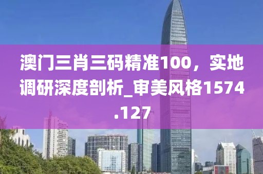 澳门三肖三码精准100，实地调研深度剖析_审美风格1574.127