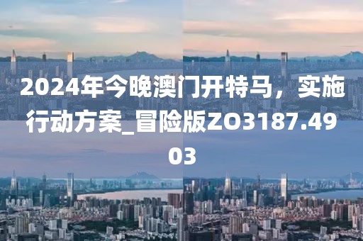 2024年今晚澳门开特马，实施行动方案_冒险版ZO3187.4903