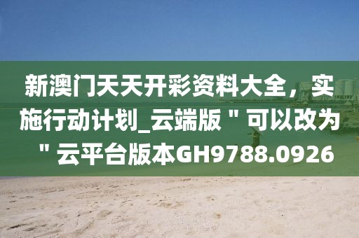 新澳门天天开彩资料大全，实施行动计划_云端版＂可以改为＂云平台版本GH9788.0926