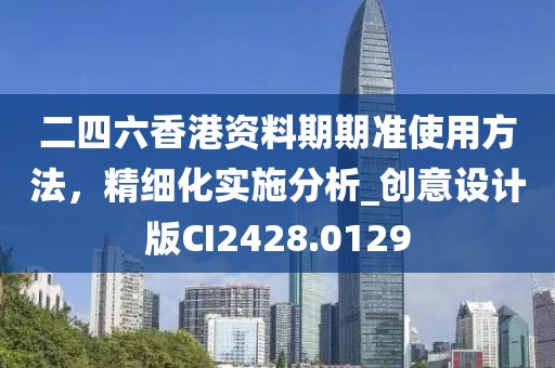 二四六香港资料期期准使用方法，精细化实施分析_创意设计版CI2428.0129