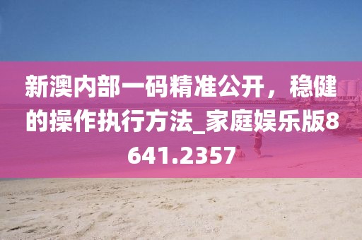 新澳内部一码精准公开，稳健的操作执行方法_家庭娱乐版8641.2357