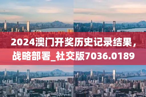 2024澳门开奖历史记录结果，战略部署_社交版7036.0189