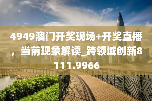 4949澳门开奖现场+开奖直播，当前现象解读_跨领域创新8111.9966