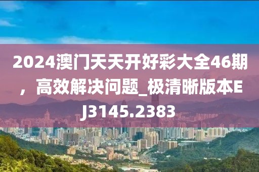 2024澳门天天开好彩大全46期，高效解决问题_极清晰版本EJ3145.2383